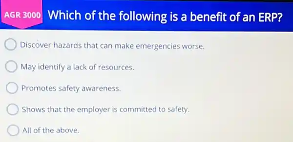 AGR 3000] Which of the following is a benefit of an ERP?
Discover hazards that can make emergencies worse.
May identify a lack of resources.
Promotes safety awareness.
Shows that the employer is committed to safety.
All of the above.