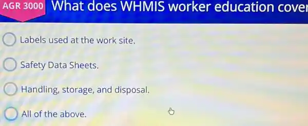 AGR 3000 What does WHMIS worker education cover
Labels used at the work site.
Safety Data Sheets.
Handling, storage and disposal.
All of the above.