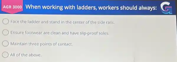 AGR 3000 When working with ladders , workers should always:
Face the ladder and stand in the center of the side rails.
Ensure footwear are clean and have slip-proof soles.
Maintain three points of contact.
All of the above.