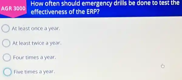 AGR 3000
How often should emergency drills be done to test the
effectiveness of the ERP?
At least once a year.
At least twice a year.
Four times a year.
Five times a year.