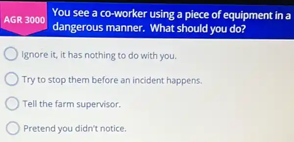 AGR 3000
You see a co -worker using a piece of equipment in a
dangerous manner . What should you do?
Ignore it, it has nothing to do with you.
Try to stop them before an incident happens.
Tell the farm supervisor.
Pretend you didn't notice.