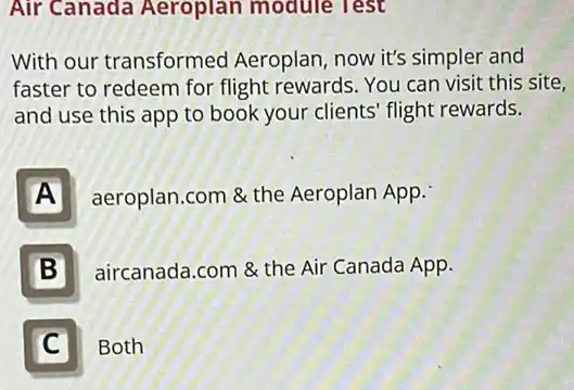 Air Canada Aeroplan module lest
With our transformed Aeroplan, now it's simpler and
faster to redeem for flight rewards. You can visit this site,
and use this app to book your clients flight rewards.
A
aeroplan.com & the Aeroplan App.
B
aircanada.com & the Air Canada App.
C C
Both