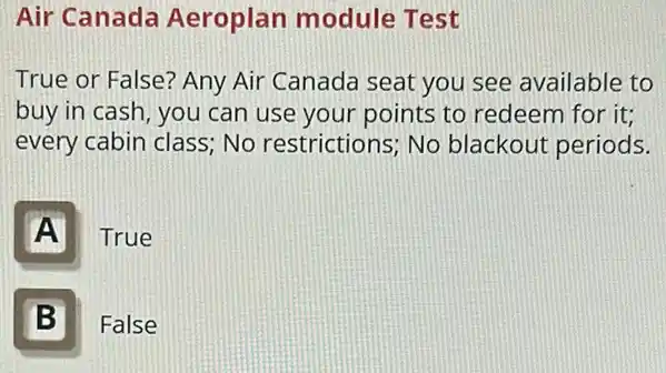 Air Canada Aeroplan module Test
True or False? Any Air Canada seat you see available to
buy in cash, you can use your points to redeem for it;
every cabin class; No restrictions; No blackout periods.
A
True
B
False