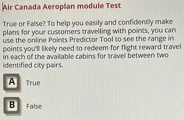 Air Canada Aeroplan module Test
True or False? To help you easily and confidently make
plans for your customers travelling with points, you can
use the online Points Predictor Tool to see the range in
points you'll likely need to redeem for flight reward travel
in each of the available cabins for travel between two
identified city pairs.
A
True
B II
False