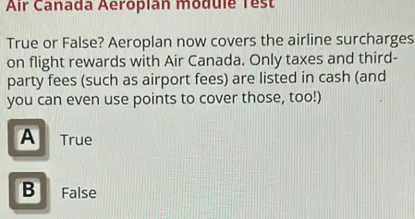 Air Canada Aeroplan module Test
True or False?Aeroplan now covers the airline surcharges
on flight rewards with Air Canada Only taxes and third-
party fees (such as airport fees) are listed in cash (and
you can even use points to cover those, too!)
A
True
B II
False