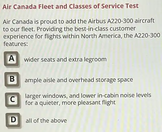 Air Canada Fleet and Classes of Service Test
Air Canada is proud to add the Airbus A 220-300 aircraft
to our fleet. Providing the best-in-class customer
experience for flights within North America the A220-300
features:
A
wider seats and extra legroom
B
ample aisle and overhead storage space
C
larger windows, and lower in-cabin noise levels
for a quieter, more pleasant flight
D Ill
all of the above