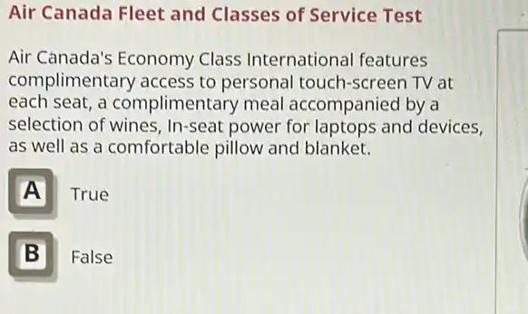 Air Canada Fleet and Classes of Service Test
Air Canada's Economy Class International features
complimentary access to personal touch -screen TV at
each seat, a complimentary meal accompanied by a
selection of wines . In-seat power for laptops and devices,
as well as a comfortable pillow and blanket.
A True
B Ill False