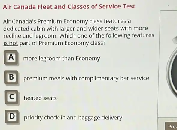 Air Canada Fleet and Classes of Service Test
Air Canada's Premium Economy class features a
dedicated cabin with larger and wider seats with more
recline and legroom Which one of the following features
is not part of Premium Economy class?
A more legroom than Economy
B premium meals with complimentary bar service
C heated seats
D D
priority check-in and baggage delivery