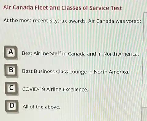 Air Canada Fleet and Classes of Service Test
At the most recent Skytrax awards, Air Canada was voted:
A
Best Airline Staff in Canada and in North America.
B Ill
Best Business Class Lounge in North America.
C
COVID-19 Airline Excellence.
D D
All of the above.