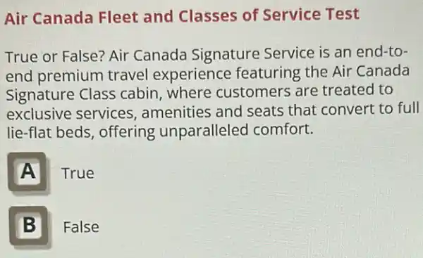 Air Canada Fleet and Classes of Service Test
True or False? Air Canada Signature Service is an end-to-
end premium travel experience featuring the Air Canada
Signature Class cabin, where customers are treated to
exclusive services , amenities and seats that convert to full
lie-flat beds, offering unparalleled comfort.
A
True
B I
False