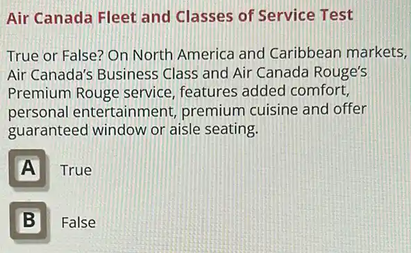 Air Canada Fleet and Classes of Service Test
True or False? On North America and Caribbean markets,
Air Canada's Business Class and Air Canada Rouge's
Premium Rouge service, features added comfort,
personal entertainment,premium cuisine and offer
guaranteed window or aisle seating.
A
True
B II
False