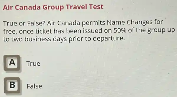 Air Canada Group Travel Test
True or False? Air Canada permits Name Changes for
free, once ticket has been issued on 50%  of the group up
to two business days prior to departure.
A
True
B II
False