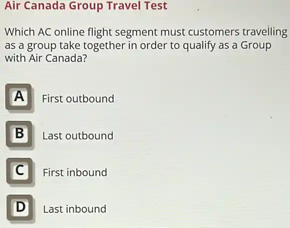 Air Canada Group Travel Test
Which AC online flight segment must customers travelling
as a group take together in order to qualify as a Group
with Air Canada?
A
First outbound
B
Last outbound
C
p First inbound
D
Last inbound