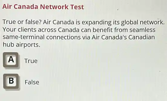 Air Canada Network Test
True or false? Air Canada is expanding its global network.
Your clients across Canada can benefit from seamless
same-terminal connections via Air Canada's Canadian
hub airports.
A
True
B I
False