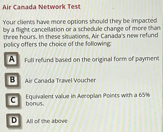 Air Canada Network Test
Your clients have more options should they be impacted
by a flight cancellation or a schedule change of more than
three hours. In these situations, Air Canada's new refund
policy offers the choice of the following:
A
Full refund based on the original form of payment
B
Air Canada Travel Voucher
Equivalent value in Aeroplan Points with a 65% 
bonus.
C
D
All of the above