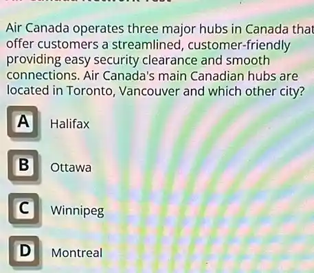 Air Canada operates three major hubs in Canada that
offer customers a streamlined, customer -friendly
providing easy security clearance and smooth
connections. Air Canada's main Canadian hubs are
located in Toronto , Vancouver and which other city?
A Halifax
B Ottawa
C
Winnipeg
D D
Montreal