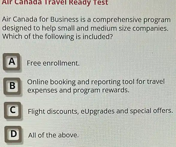 Air Canada Travel Ready Test
Air Canada for Business is a comprehensive program
designed to help small and medium size companies.
Which of the following is included?
A
Free enrollment.
Online booking and reporting tool for travel
expenses and program rewards.
B B
C
Flight discounts , eUpgrades and special offers.
D
All of the above.