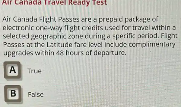 Air Canada Travel Ready Test
Air Canada Flight Passes are a prepaid package of
electronic one-way flight credits used for travel within a
selected geographic zone during a specific period. Flight
Passes at the Latitude fare level include complimentary
upgrades within 48 hours of departure.
A
True
B 5
False