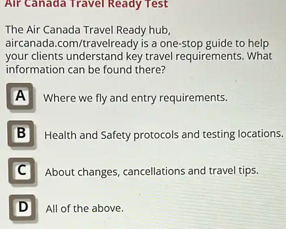 Air Canada Travel Ready Test
The Air Canada Travel Ready hub,
aircanada.com /travelready is a one -stop guide to help
your clients understand key travel requirements. What
information can be found there?
A
Where we fly and entry requirements.
B
Health and Safety protocols and testing locations.
C
About changes cancellations and travel tips.
D Ill
All of the above.