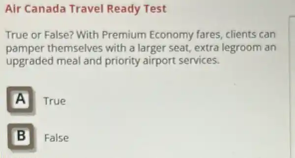 Air Canada Travel Ready Test
True or False? With Premium Economy fares, clients can
pamper themselves with a larger seat, extra legroom an
upgraded meal and priority airport services.
A True
B II False