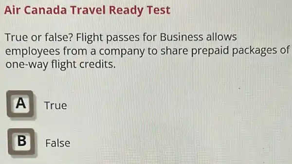 Air Canada Travel Ready Test
True or false?Flight passes for Business allows
employees from a company to share prepaid packages of
one-way flight credits.
A
True
B Ill
False