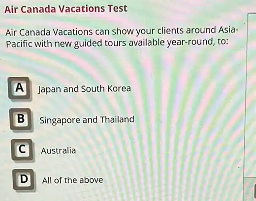 Air Canada Vacations Test
Air Canada Vacations can show your clients around Asia-
Pacific with new guided tours available year-round to:
A Japan and South Korea
B Singapore and Thailand
C I Australia
D All of the above D