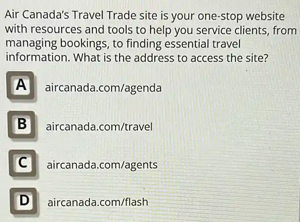 Air Canada's Travel Trade site is your one-stop website
with resources and tools to help you service clients, from
managing bookings to finding essential travel
information. What is the address to access the site?
A
aircanada .com/agenda
B
aircanada.com/travel
C
aircanada.com/agents
D D
aircanada.com/flash