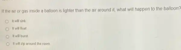 If the air or gas inside a balloon is lighter than the air around it, what will happen to the balloon?
It will sink
It will float
It will burst
It will zip around the room.