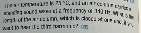 The air temperature is 25^circ C
and an air column carries a
standing sound wave at a frequency of 340 Hz . What is the
length of the air column, which is closed at one end if you
want to hear the third harmonic?K/U