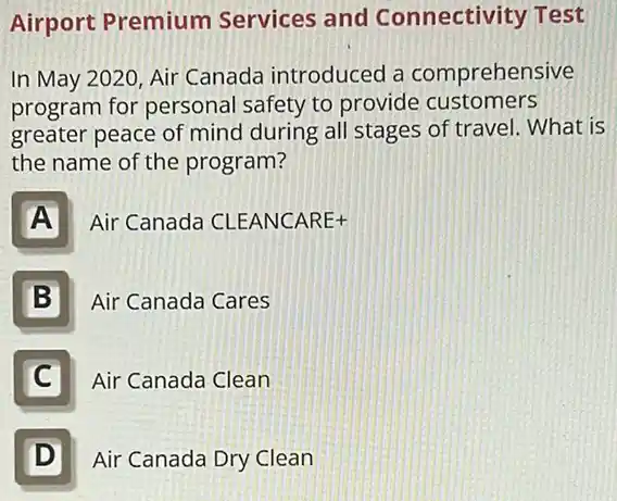 Airport Premium Services and Connectivity Test
In May 2020, Air Canada introduced a comprehensive
program for personal safety to provide customers
greater peace of mind during all stages of travel. What is
the name of the program?
A
Air Canada CLEANCARE+
B
Air Canada Cares
C
Air Canada Clean
D
Air Canada Dry Clean