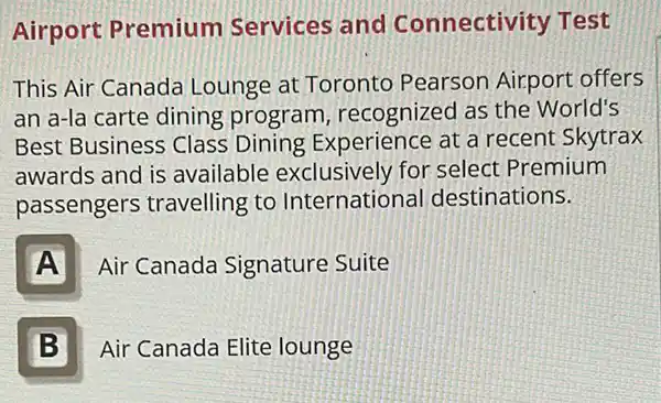 Airport Premium Services and Connectivity Test
This Air Canada Lounge at Toronto Pearson Airport offers
an a-la carte dining program, recognized as the World's
Best Business Class Dining Experience at a recent Skytrax
awards and is available exclusively for select Premium
passengers travelling to International destinations.
A
Air Canada Signature Suite
B
Air Canada Elite lounge