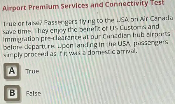 Airport Premium Services and Connectivity Test
True or false?Passengers flying to the USA on Air Canada
save time. They enjoy the benefit of US Customs and
Immigration pre -clearance at our Canadian hub airports
before departure Upon landing in the USA, passengers
simply proceed as if it was a domestic arrival.
A True
B
False