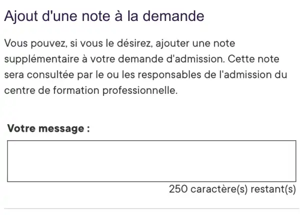 Ajout d'une note à la demande
Vous pouvez, si vous le désirez , ajouter une note
supplémentaire à votre demande d'admission . Cette note
sera consultée par le ou les responsables de l'admission du
centre de formation professionnelle.
Votre message :
square 
250 caractère(s)restant(s)