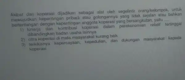 Akibat dari koperasi dijadikan sebagai alat oleh segelintir orang/kelompok untuk
kepentingan pribadi atau golongannya yang tidak sejalan atau bahkan
bertentangan dengan kepentingar anggota koperasi yang bersangkutan yaitu
__
tentangan de dan kontribusi koperasi dalam perekonomian relatif tertinggal
dibandingkan badan usaha lainnya
2)citra koperasi di mata masyarakat kurang baik
3) terkikisnya kepercayaan,kepedulian,dan dukungan masyarakat kepada
koperasi