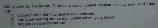 Akta pendirian Perseroan Terbatas pada umumnya memuat identitas para pendiri dan
juga __
1) susunan dan identitas direksi dan komisaris
2) nama pemegar g saham dan jumlah saham yang diambil
3) anggaran dasar perseroan