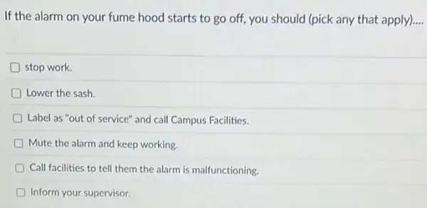 If the alarm on your fume hood starts to go off, you should (pick any that apply) __
D stop work.
D Lower the sash.
D Label as "out of service" and call Campus Facilities.
Mute the alarm and keep working.
Call facilities to tell them the alarm is malfunctioning.
Inform your supervisor.