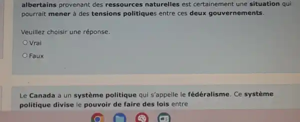 albertains provenant des ressources naturelles est certainement une situation qui
pourrait mener à des tensions politique entre ces deux gouvernements.
Veuillez choisir une réponse.
Vrai
Faux
Le Canada a un système politique qui s'appelle le fédéralisme . Ce système
politique divise le pouvoir de faire des lois entre