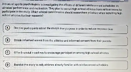 Alcam of sports psychologists is investigating the effects of different reinforcement.schedules an
alhletes' performance one melivatisan. They plan to recruit high school athletes from va-kue teams lo
participete in the atudy.Which ethical consideration shou Id researchers prioritize when recruiting high
athictes for their research?
A Deceive pollicipants about the stick's true purpose in order ta reduce response bias
B Ostain informed assant from the adjules and infarmed consent from their parents
(C) Difer financial ir pentiwes to encourage participat an among high-school attictes
D Restrict the stury in only; athleves already famila:with reinforcement schedules