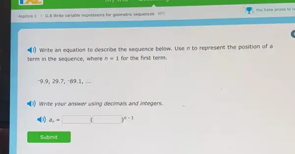 Algebra 1 U.8 Write variable expressions for geometric sequences XPC
4)) Write an equation to describe the sequence below. Use n to represent the position of a
term in the sequence , where n=1 for the first term.
-9.9,29.7,-89.1,ldots 
4) Write your answer using decimals and integers.
a_(n)=square (square )^n-1