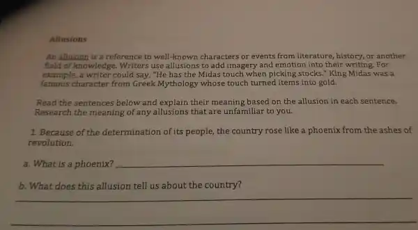 Allusions
An allusion is a reference to well-known characters or events from literature history,or another
field of knowledge 2. Writers use allusions to add imagery and emotion into their writing For
example,a writer could say, "He has th e Midas touch when picking stocks." King Midas was a
famous character from Greek Mythology whose touch turned items into gold.
Read the sentences below and explain their meaning based on the allusion in each sentence.
Research the meaning of an y allusions that are unfamiliar to you.
1. Because of the determination of its people,the country rose like a phoenix from the ashes of
revolution.
a. What is a phoenix? __
b. What does this allusion tell us about the country?
__