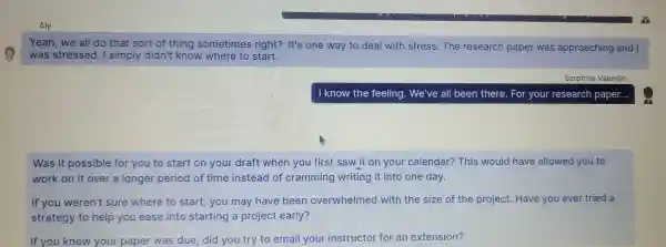 Aly
Yeah,we all do hat so t of thing sometimes rig ht? It's one way to deal witl stress.The research paper was appro aching and I
was stressed.o strate sort of know where to start.
Serphine Valentin
I know the feeling.W e've all been tr here. For your resea rch pa per...
Was it p ssible for you to start on yo r draft when you first saw it on you r calendar?This would have allowed you to
work on it over a longe r period of tim e instead of cramm ing writing it into on e day.
If you werer I't sure where to star t, you may have beel overwhelme d with the size of the projec t. Have you ever tried a
strategy to help you ease into startin a projec early?