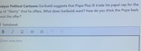 alyze Political Cartoons Garibaldi suggests that Pope Pius IX trade his papal cap for the
p of "liberty" that he offers. What does Garibaldi want? How do you think the Pope feels
out the offer?
Notebook
U square  E E
Enter note here