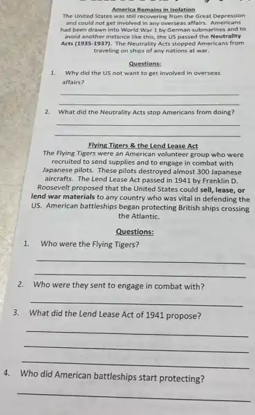 America Remains in Isolation
The United States was still recovering from the Great Depression
and could not get involved in any overseas affairs Americans
had been drawn into World War 1 by German submarines and to
avoid another instance like this, the US passed the Neutrality
Acts (1935-1937) The Neutrality Acts stopped Americans from
traveling on ships of any nations at war.
Questions:
1.Why did the US not want to get involved in overseas
affairs?
__
2.What did the Neutrality Acts stop Americans from doing?
__
Flying Tigers & the Lend Lease Act
The Flying Tigers were an American volunteer group who were
recruited to send supplies and to engage in combat with
Japanese pilots. These pilots destroyed almost 300 Japanese
aircrafts. The Lend Lease Act passed in 1941 by Franklin D.
Roosevelt proposed that the United States could sell, lease, or
lend war materials to any country who was vital in defending the
US. American battleships began protecting British ships crossing
the Atlantic.
Questions:
1.Who were the Flying Tigers?
__
2.Who were they sent to engage in combat with?
__
3.What did the Lend Lease Act of 1941 propose?
__
4.Who did American battleships start protecting?
__