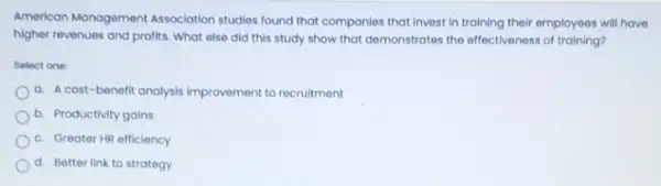 American Management Association studies found that componies that invest in training their employees will have
higher revenues and profits What else did this study show that demonstrates the effectiveness of training?
Select one
a. A cost-benefit analysis Improvement to recruitment
b Productivity gains
C. Greater HR efficiency
d. Better link to strategy