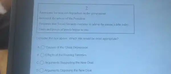 ?
-Americans became too dependent on the government
-Increased the power of the President
-Programs like Social Security continue to add to the nation's debt today
-Taxes and prices of goods began to rise
Consider the box above.Which title would be most appropriate?
A Causes of the Great Depression
B Effects of the Roaring Twenties
C Arguments Supporting the New Deal
D Arguments Opposing the New Deal