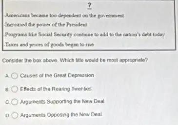 Americans became too dependent on the government
-Increased the power of the President
Programs like Social Security continue to add to the nation's debt today
-Taxes and prices of goods began to rise
Consider the box above Which title would be most appropriate?
Causes of the Great Depression
B Effects of the Roaring Twenties
Arguments Supporting the New Deal
D Arguments Opposing the New Deal