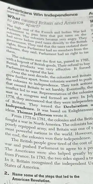 Americans Win Independence
207-2000
n. grow apad
to growoused Britain and America
Parliamentost of the French and Indian War led
The colonists became very angry. They
taxes on the
to the British
them. they said, Parllament hadn't right to tax
colonies. to Parliamenthatthe taxes ctolated their
from the
with about mets metho from tax, passed in 1765.
a boycott
Parlian products was goods. Their refusal to buy
to repeal the law
grew furthe next decade the colonists and Britain
push
conflictused Britain pendence They took actions
the colonies to in Some colonists wanted to
led to war to act harshly.Eventually,
1776. Theongress angresmitatives of the
formed an army.In
of B.they announced that they were independen
independence. It wasd the on Enlightenmer
fferson wrote it.
From 1775 to 1781 the colonies and the Britis
fought a war in North America. The colonists hac
most requipped army, and Britain was one of t
the end, the colonie won their independence.
nations in the world. However,
The British people grew tired of the cost of
war and prish people grew tired of
The Americans were also helped greatly by
from France. In 1783 , the two sides signed a tr
In it, Britain recognized the independent Ur
States of America.
2.Name some of the steps that led to the
American Revolution.