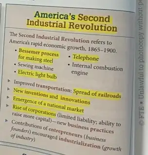 America's Second
Industrial Revolution
The Second Industrial Revolution refers to
America's rapid economic growth, 1865-1900.
- Telephone
- Bessemer process
for making steel
- Internal combustion
engine
- Sewing machine
- Electric light bulb
Improved transportation: Spread of railroads
New inventions and innovations
Emergence of a national market
Rise of corporations (limited liability; ability to
raise more capital)new business practices
Comtributions of entrepreneurs
of industry) pricouraged industrialization (growth