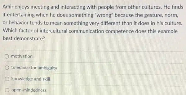 Amir enjoys meeting and interacting with people from other cultures. He finds
it entertaining when he does something "wrong"because the gesture norm.
or behavior tends to mean something very different than it does in his culture.
Which factor of intercultural communication competence does this example
best demonstrate?
motivation
tolerance for ambiguity
knowledge and skill
open-mindedness