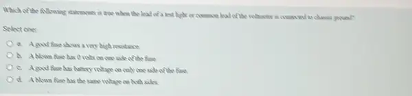 Which of the AMoning scatements is tree when the lead of a test bight or common had of the volunter is conscient to chases ground?
Select one:
a. Agood fise shows a very bigh resistance
b. Ablown fase has of the fuse
c. Agood fise has battery robote on celly coe side of the first.
the same intege on Ancheads